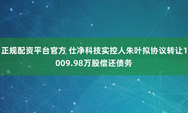 正规配资平台官方 仕净科技实控人朱叶拟协议转让1009.98万股偿还债务