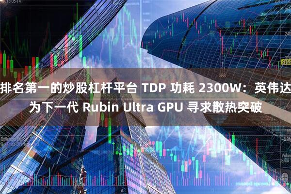 排名第一的炒股杠杆平台 TDP 功耗 2300W:英伟达为下一代 Rubin Ultra GPU 寻求散热突破