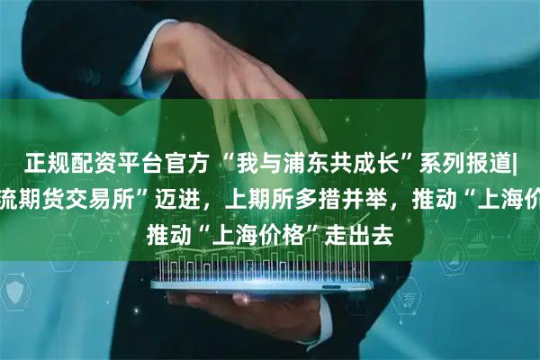 正规配资平台官方 “我与浦东共成长”系列报道|向“世界一流期货交易所”迈进，上期所多措并举，推动“上海价格”走出去
