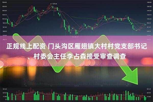 正规线上配资 门头沟区雁翅镇大村村党支部书记、村委会主任李占森接受审查调查