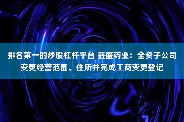 排名第一的炒股杠杆平台 益盛药业：全资子公司变更经营范围、住所并完成工商变更登记