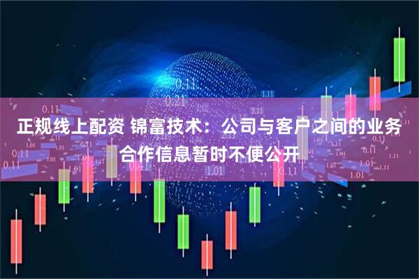 正规线上配资 锦富技术：公司与客户之间的业务合作信息暂时不便公开