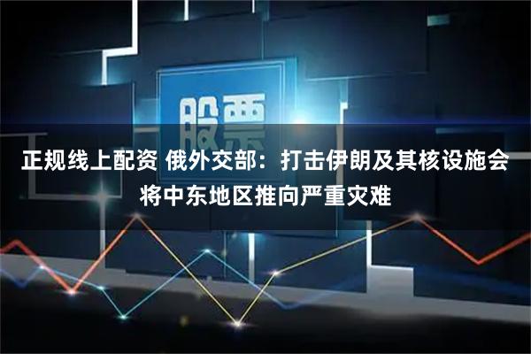 正规线上配资 俄外交部：打击伊朗及其核设施会将中东地区推向严重灾难