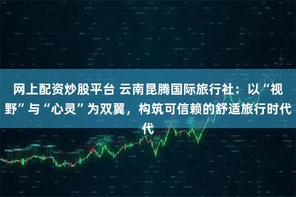 网上配资炒股平台 云南昆腾国际旅行社：以“视野”与“心灵”为双翼，构筑可信赖的舒适旅行时代