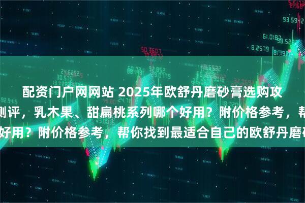 配资门户网网站 2025年欧舒丹磨砂膏选购攻略：三款热门单品深度测评，乳木果、甜扁桃系列哪个好用？附价格参考，帮你找到最适合自己的欧舒丹磨砂膏！