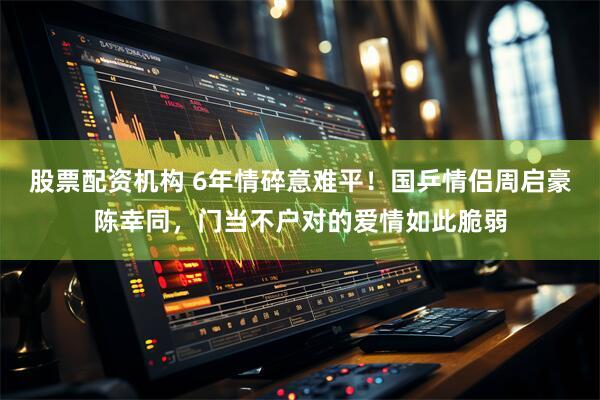 股票配资机构 6年情碎意难平！国乒情侣周启豪陈幸同，门当不户对的爱情如此脆弱