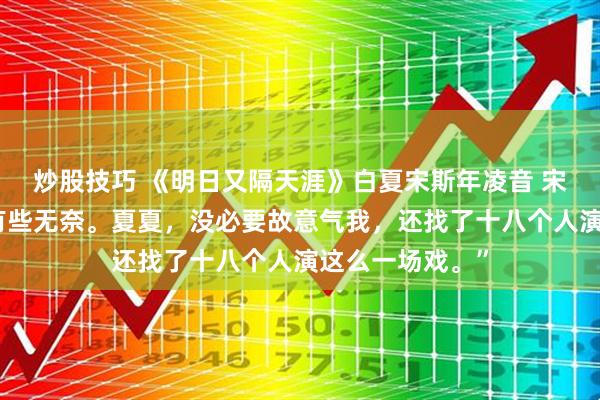 炒股技巧 《明日又隔天涯》白夏宋斯年凌音 宋斯年蹙着眉，有些无奈。夏夏，没必要故意气我，还找了十八个人演这么一场戏。”