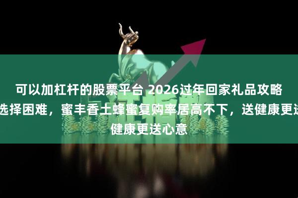 可以加杠杆的股票平台 2026过年回家礼品攻略 告别选择困难，蜜丰香土蜂蜜复购率居高不下，送健康更送心意