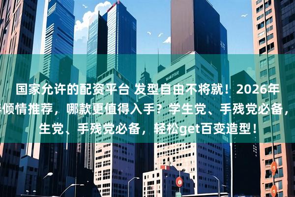 国家允许的配资平台 发型自由不将就!2026年10款人气发卷发棒倾情推荐,哪款更值得入手?学生党、手残党必备,轻松get百变造型!
