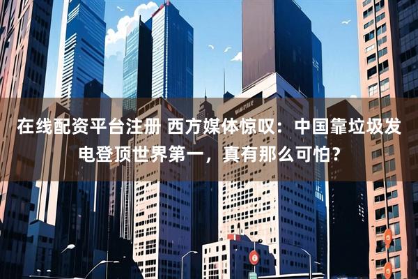 在线配资平台注册 西方媒体惊叹：中国靠垃圾发电登顶世界第一，真有那么可怕？