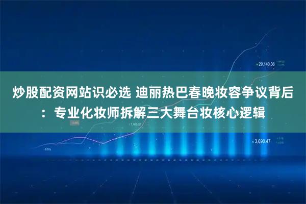 炒股配资网站识必选 迪丽热巴春晚妆容争议背后：专业化妆师拆解三大舞台妆核心逻辑