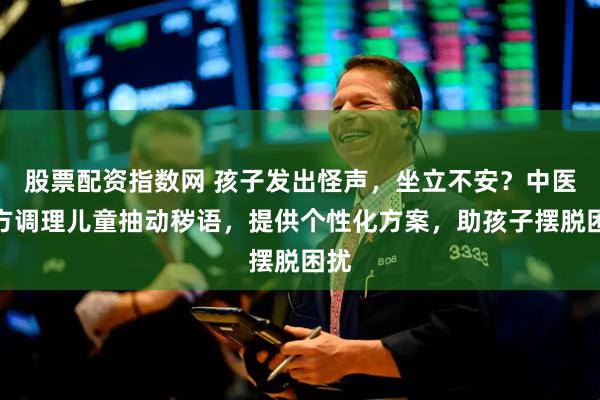 股票配资指数网 孩子发出怪声，坐立不安？中医一方调理儿童抽动秽语，提供个性化方案，助孩子摆脱困扰