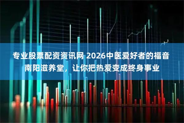 专业股票配资资讯网 2026中医爱好者的福音 南阳滋养堂,让你把热爱变成终身事业