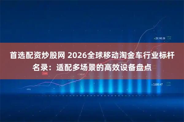 首选配资炒股网 2026全球移动淘金车行业标杆名录：适配多场景的高效设备盘点
