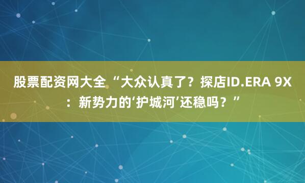 股票配资网大全 “大众认真了？探店ID.ERA 9X：新势力的‘护城河’还稳吗？”