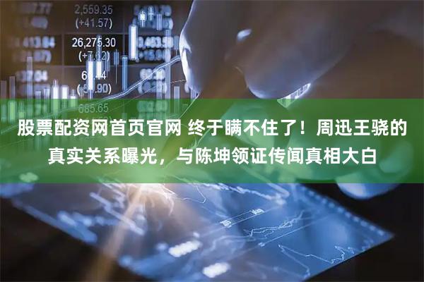 股票配资网首页官网 终于瞒不住了！周迅王骁的真实关系曝光，与陈坤领证传闻真相大白